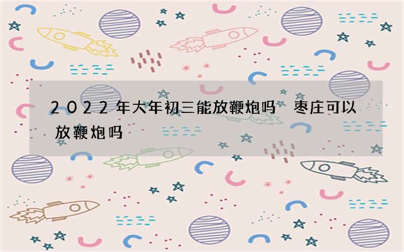 2022年大年初三能放鞭炮吗 枣庄可以放鞭炮吗